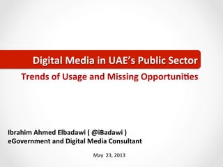May	
  	
  23,	
  2013	
  
Ibrahim	
  Ahmed	
  Elbadawi	
  (	
  @iBadawi	
  )	
  	
  
eGovernment	
  and	
  Digital	
  Media	
  Consultant	
  
Digital	
  Media	
  in	
  UAE’s	
  Public	
  Sector	
Trends	
  of	
  Usage	
  and	
  Missing	
  OpportuniGes	
  
 