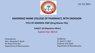 SUBJECT: RA (Regulatory Affairs)
Academic Year: 2023-24
ASHOKRAO MANE COLLEGE OF PHARMACY, PETH VADGAON
TITLE OF SEMINAR: DMF (Drug Master File)
Presented by:
Miss. Manjusha P. Bandi
M. Pharm First Year
Department of Pharmaceutics
Guided by:
Dr. Sachin S. Mali
Professor and Head,
Department of Pharmaceutics
13/ 12/ 2023
 