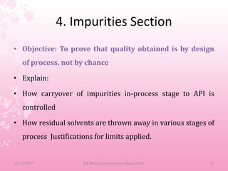 4. Impurities Section
• Objective: To prove that quality obtained is by design
of process, not by chance
• Explain:
• How carryover of impurities in-process stage to API is
controlled
• How residual solvents are thrown away in various stages of
process Justifications for limits applied.
10/12/2017 B.K.Mody gov.pharmacy college,rajkot. 11
 