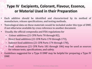 Type IV Excipients, Colorant, Flavour, Essence,
or Material Used in their Preparation
• Each additive should be identified and characterized by its method of
manufacture, release specifications, and testing methods.
• Toxicological data on these materials would be included under this type of DMF,
if not otherwise available by cross reference to another document.
• Usually, the official compendia and FDA regulations for
– Colour additives (21 CFR Parts 70 through 82),
– Direct food additives (21 CFR Parts 170 through 173),
– Indirect food additives (21 CFR Parts 174 through 178),
– Food substances (21 CFR Parts 181 through 186) may be used as sources
for release tests, specifications, and safety.
• Guidelines suggested for a Type II DMF may be helpful for preparing a Type IV
DMF.
10/12/2017 B.K.Mody gov.pharmacy college,rajkot. 14
 