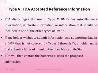 Type V: FDA Accepted Reference Information
• FDA discourages the use of Type V DMF's for miscellaneous
information, duplicate information, or information that should be
included in one of the other types of DMF's.
• If any holder wishes to submit information and supporting data in
a DMF that is not covered by Types I through IV, a holder must
first submit a letter of intent to the Drug Master File Staff.
• FDA will then contact the holder to discuss the proposed
submission.
10/12/2017 B.K.Mody gov.pharmacy college,rajkot. 15
 