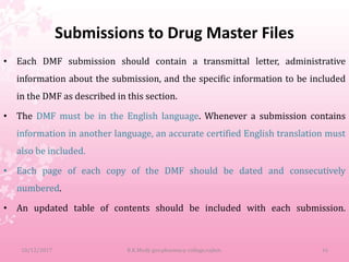Submissions to Drug Master Files
• Each DMF submission should contain a transmittal letter, administrative
information about the submission, and the specific information to be included
in the DMF as described in this section.
• The DMF must be in the English language. Whenever a submission contains
information in another language, an accurate certified English translation must
also be included.
• Each page of each copy of the DMF should be dated and consecutively
numbered.
• An updated table of contents should be included with each submission.
10/12/2017 B.K.Mody gov.pharmacy college,rajkot. 16
 