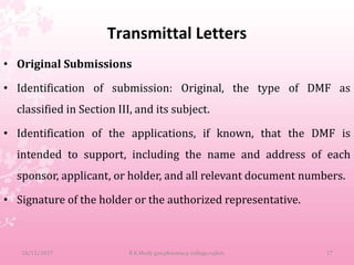 Transmittal Letters
• Original Submissions
• Identification of submission: Original, the type of DMF as
classified in Section III, and its subject.
• Identification of the applications, if known, that the DMF is
intended to support, including the name and address of each
sponsor, applicant, or holder, and all relevant document numbers.
• Signature of the holder or the authorized representative.
10/12/2017 B.K.Mody gov.pharmacy college,rajkot. 17
 
