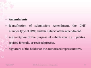 • Amendments
• Identification of submission: Amendment, the DMF
number, type of DMF, and the subject of the amendment.
• A description of the purpose of submission, e.g., updates,
revised formula, or revised process.
• Signature of the holder or the authorized representative.
10/12/2017 B.K.Mody gov.pharmacy college,rajkot. 18
 