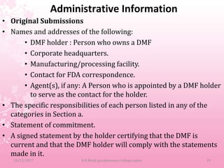 Administrative Information
• Original Submissions
• Names and addresses of the following:
• DMF holder : Person who owns a DMF
• Corporate headquarters.
• Manufacturing/processing facility.
• Contact for FDA correspondence.
• Agent(s), if any: A Person who is appointed by a DMF holder
to serve as the contact for the holder.
• The specific responsibilities of each person listed in any of the
categories in Section a.
• Statement of commitment.
• A signed statement by the holder certifying that the DMF is
current and that the DMF holder will comply with the statements
made in it.
10/12/2017 B.K.Mody gov.pharmacy college,rajkot. 19
 