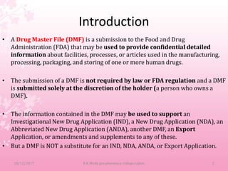Introduction
• A Drug Master File (DMF) is a submission to the Food and Drug
Administration (FDA) that may be used to provide confidential detailed
information about facilities, processes, or articles used in the manufacturing,
processing, packaging, and storing of one or more human drugs.
• The submission of a DMF is not required by law or FDA regulation and a DMF
is submitted solely at the discretion of the holder (a person who owns a
DMF).
• The information contained in the DMF may be used to support an
Investigational New Drug Application (IND), a New Drug Application (NDA), an
Abbreviated New Drug Application (ANDA), another DMF, an Export
Application, or amendments and supplements to any of these.
• But a DMF is NOT a substitute for an IND, NDA, ANDA, or Export Application.
10/12/2017 2B.K.Mody gov.pharmacy college,rajkot.
 