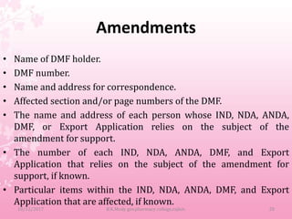 Amendments
• Name of DMF holder.
• DMF number.
• Name and address for correspondence.
• Affected section and/or page numbers of the DMF.
• The name and address of each person whose IND, NDA, ANDA,
DMF, or Export Application relies on the subject of the
amendment for support.
• The number of each IND, NDA, ANDA, DMF, and Export
Application that relies on the subject of the amendment for
support, if known.
• Particular items within the IND, NDA, ANDA, DMF, and Export
Application that are affected, if known.
10/12/2017 B.K.Mody gov.pharmacy college,rajkot. 20
 