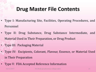 Drug Master File Contents
• Type I: Manufacturing Site, Facilities, Operating Procedures, and
Personnel
• Type II: Drug Substance, Drug Substance Intermediate, and
Material Used in Their Preparation, or Drug Product
• Type III: Packaging Material
• Type IV: Excipients, Colorant, Flavour, Essence, or Material Used
in Their Preparation
• Type V: FDA Accepted Reference Information
10/12/2017 B.K.Mody gov.pharmacy college,rajkot. 21
 