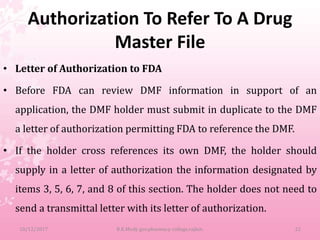Authorization To Refer To A Drug
Master File
• Letter of Authorization to FDA
• Before FDA can review DMF information in support of an
application, the DMF holder must submit in duplicate to the DMF
a letter of authorization permitting FDA to reference the DMF.
• If the holder cross references its own DMF, the holder should
supply in a letter of authorization the information designated by
items 3, 5, 6, 7, and 8 of this section. The holder does not need to
send a transmittal letter with its letter of authorization.
10/12/2017 B.K.Mody gov.pharmacy college,rajkot. 22
 