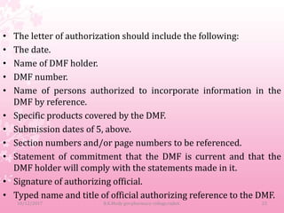 • The letter of authorization should include the following:
• The date.
• Name of DMF holder.
• DMF number.
• Name of persons authorized to incorporate information in the
DMF by reference.
• Specific products covered by the DMF.
• Submission dates of 5, above.
• Section numbers and/or page numbers to be referenced.
• Statement of commitment that the DMF is current and that the
DMF holder will comply with the statements made in it.
• Signature of authorizing official.
• Typed name and title of official authorizing reference to the DMF.
10/12/2017 B.K.Mody gov.pharmacy college,rajkot. 23
 