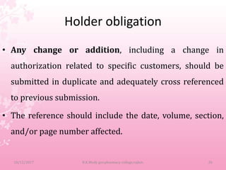 Holder obligation
• Any change or addition, including a change in
authorization related to specific customers, should be
submitted in duplicate and adequately cross referenced
to previous submission.
• The reference should include the date, volume, section,
and/or page number affected.
10/12/2017 B.K.Mody gov.pharmacy college,rajkot. 26
 