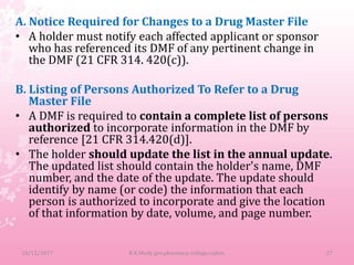 A. Notice Required for Changes to a Drug Master File
• A holder must notify each affected applicant or sponsor
who has referenced its DMF of any pertinent change in
the DMF (21 CFR 314. 420(c)).
B. Listing of Persons Authorized To Refer to a Drug
Master File
• A DMF is required to contain a complete list of persons
authorized to incorporate information in the DMF by
reference [21 CFR 314.420(d)].
• The holder should update the list in the annual update.
The updated list should contain the holder's name, DMF
number, and the date of the update. The update should
identify by name (or code) the information that each
person is authorized to incorporate and give the location
of that information by date, volume, and page number.
10/12/2017 27B.K.Mody gov.pharmacy college,rajkot.
 