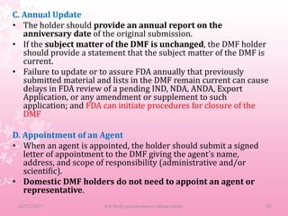 C. Annual Update
• The holder should provide an annual report on the
anniversary date of the original submission.
• If the subject matter of the DMF is unchanged, the DMF holder
should provide a statement that the subject matter of the DMF is
current.
• Failure to update or to assure FDA annually that previously
submitted material and lists in the DMF remain current can cause
delays in FDA review of a pending IND, NDA, ANDA, Export
Application, or any amendment or supplement to such
application; and FDA can initiate procedures for closure of the
DMF
D. Appointment of an Agent
• When an agent is appointed, the holder should submit a signed
letter of appointment to the DMF giving the agent's name,
address, and scope of responsibility (administrative and/or
scientific).
• Domestic DMF holders do not need to appoint an agent or
representative.
10/12/2017 28B.K.Mody gov.pharmacy college,rajkot.
 