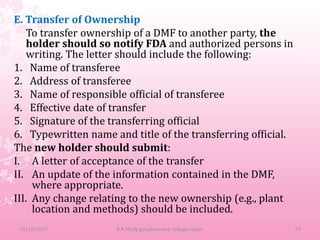 E. Transfer of Ownership
To transfer ownership of a DMF to another party, the
holder should so notify FDA and authorized persons in
writing. The letter should include the following:
1. Name of transferee
2. Address of transferee
3. Name of responsible official of transferee
4. Effective date of transfer
5. Signature of the transferring official
6. Typewritten name and title of the transferring official.
The new holder should submit:
I. A letter of acceptance of the transfer
II. An update of the information contained in the DMF,
where appropriate.
III. Any change relating to the new ownership (e.g., plant
location and methods) should be included.
10/12/2017 29B.K.Mody gov.pharmacy college,rajkot.
 