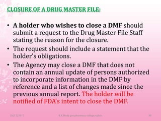 CLOSURE OF A DRUG MASTER FILE:
• A holder who wishes to close a DMF should
submit a request to the Drug Master File Staff
stating the reason for the closure.
• The request should include a statement that the
holder's obligations.
• The Agency may close a DMF that does not
contain an annual update of persons authorized
to incorporate information in the DMF by
reference and a list of changes made since the
previous annual report. The holder will be
notified of FDA's intent to close the DMF.
10/12/2017 30B.K.Mody gov.pharmacy college,rajkot.
 