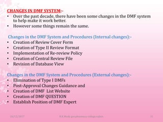 CHANGES IN DMF SYSTEM:-
• Over the past decade, there have been some changes in the DMF system
to help make it work better.
• However some things remain the same.
Changes in the DMF System and Procedures (Internal changes):-
• Creation of Review Cover Form
• Creation of Type II Review Format
• Implementation of Re-review Policy
• Creation of Central Review File
• Revision of Database View
Changes in the DMF System and Procedures (External changes):-
• Elimination of Type I DMFs
• Post-Approval Changes Guidance and
• Creation of DMF List Website
• Creation of DMF QUESTION
• Establish Position of DMF Expert
10/12/2017 31B.K.Mody gov.pharmacy college,rajkot.
 