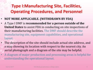 Type I:Manufacturing Site, Facilities,
Operating Procedures, and Personnel
• NOT MORE APPLICABLE. (WITHDRAWN BY FDA)
• A Type I DMF is recommended for a person outside of the
United States to assist FDA in conducting on site inspections of
their manufacturing facilities. The DMF should describe the
manufacturing site, equipment capabilities, and operational
layout.
• The description of the site should include actual site address, and
a map showing its location with respect to the nearest city. An
aerial photograph and a diagram of the site may be helpful.
• A diagram of major production and processing areas is helpful for
understanding the operational layout.
10/12/2017 B.K.Mody gov.pharmacy college,rajkot. 4
 