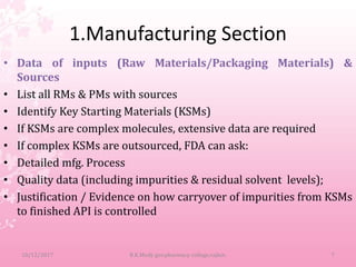 1.Manufacturing Section
• Data of inputs (Raw Materials/Packaging Materials) &
Sources
• List all RMs & PMs with sources
• Identify Key Starting Materials (KSMs)
• If KSMs are complex molecules, extensive data are required
• If complex KSMs are outsourced, FDA can ask:
• Detailed mfg. Process
• Quality data (including impurities & residual solvent levels);
• Justification / Evidence on how carryover of impurities from KSMs
to finished API is controlled
10/12/2017 B.K.Mody gov.pharmacy college,rajkot. 7
 