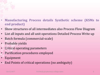 • Manufacturing Process details Synthetic scheme (KSMs to
end product)
• Show structures of all intermediates also Process Flow Diagram
• List all inputs and all unit operations Detailed Process Write up
• Batch formula (commercial-scale)
• Probable yields
• Critical operating parameters
• Purification procedures employed
• Equipment
• End Points of critical operations (no ambiguity)
10/12/2017 B.K.Mody gov.pharmacy college,rajkot. 8
 