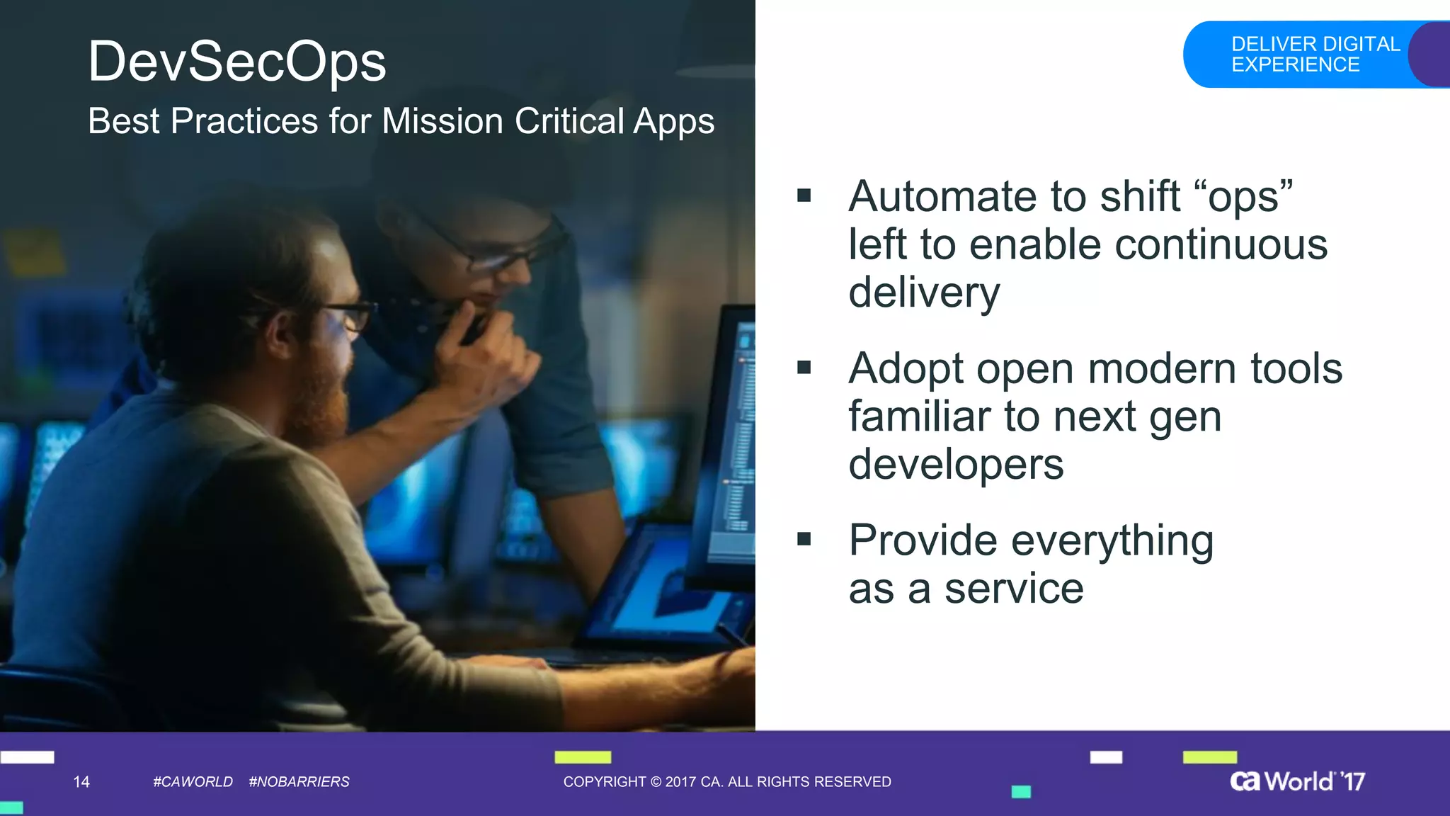 14 COPYRIGHT © 2017 CA. ALL RIGHTS RESERVED#CAWORLD #NOBARRIERS
DevSecOps
▪ Automate to shift “ops”
left to enable continuous
delivery
▪ Adopt open modern tools
familiar to next gen
developers
▪ Provide everything
as a service
Best Practices for Mission Critical Apps
DELIVER DIGITAL
EXPERIENCE
 