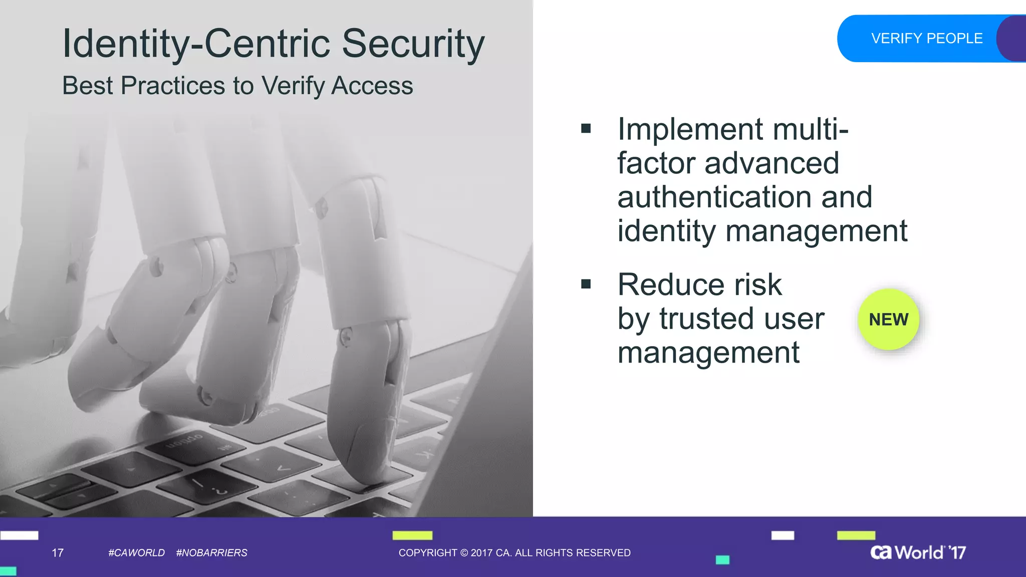 17 COPYRIGHT © 2017 CA. ALL RIGHTS RESERVED#CAWORLD #NOBARRIERS
Identity-Centric Security
Best Practices to Verify Access
VERIFY PEOPLE
▪ Implement multi-
factor advanced
authentication and
identity management
▪ Reduce risk
by trusted user
management
NEW
 