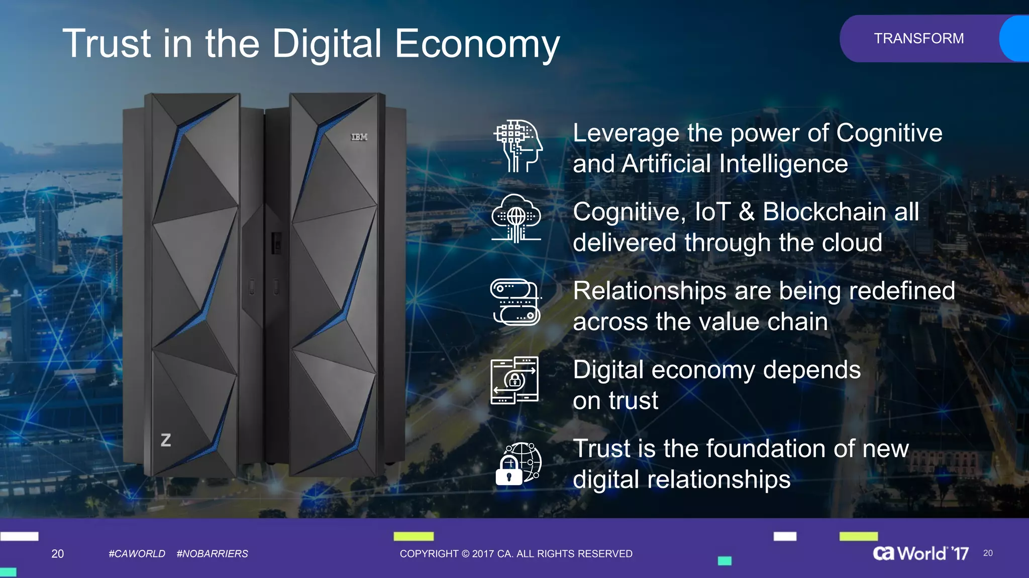 20 COPYRIGHT © 2017 CA. ALL RIGHTS RESERVED#CAWORLD #NOBARRIERS
Leverage the power of Cognitive
and Artificial Intelligence
Cognitive, IoT & Blockchain all
delivered through the cloud
Relationships are being redefined
across the value chain
Digital economy depends
on trust
Trust is the foundation of new
digital relationships
20
TRANSFORM
Trust in the Digital Economy
 