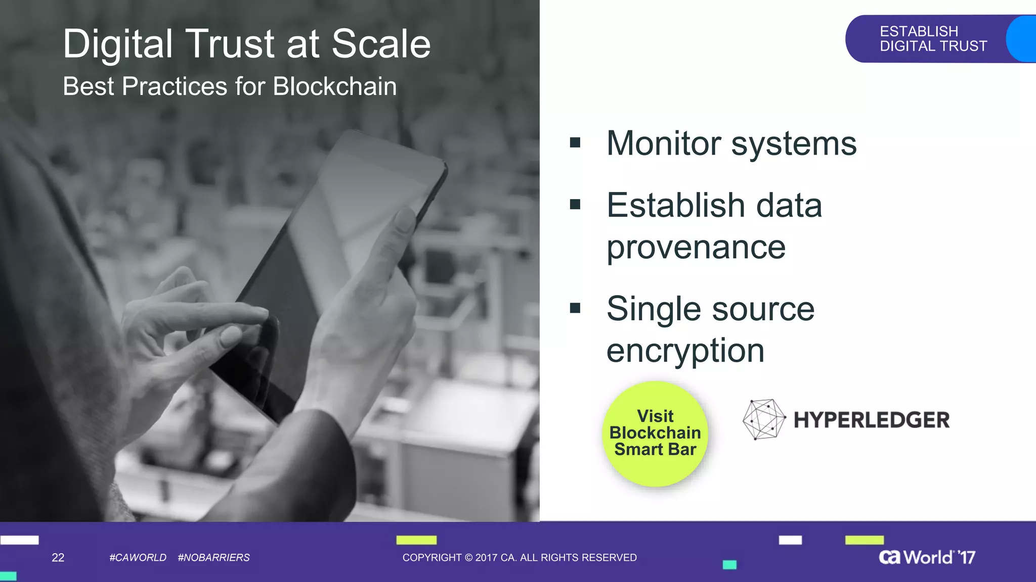 22 COPYRIGHT © 2017 CA. ALL RIGHTS RESERVED#CAWORLD #NOBARRIERS
ESTABLISH
DIGITAL TRUST
Visit
Blockchain
Smart Bar
Digital Trust at Scale
▪ Monitor systems
▪ Establish data
provenance
▪ Single source
encryption
Best Practices for Blockchain
 