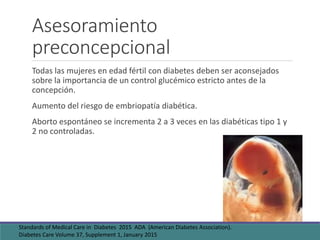 Asesoramiento
preconcepcional
Todas las mujeres en edad fértil con diabetes deben ser aconsejados
sobre la importancia de un control glucémico estricto antes de la
concepción.
Aumento del riesgo de embriopatía diabética.
Aborto espontáneo se incrementa 2 a 3 veces en las diabéticas tipo 1 y
2 no controladas.
Standards of Medical Care in Diabetes 2015 ADA (American Diabetes Association).
Diabetes Care Volume 37, Supplement 1, January 2015
 