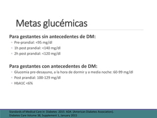 Metas glucémicas
Para gestantes sin antecedentes de DM:
◦ Pre-prandial: <95 mg/dl
◦ 1h post prandial: <140 mg/dl
◦ 2h post prandial: <120 mg/dl
Para gestantes con antecedentes de DM:
◦ Glucemia pre-desayuno, a la hora de dormir y a media noche: 60-99 mg/dl
◦ Post prandial: 100-129 mg/dl
◦ HbA1C <6%
Standards of Medical Care in Diabetes 2015 ADA (American Diabetes Association).
Diabetes Care Volume 38, Supplement 1, January 2015
 