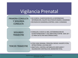 Vigilancia Prenatal
•HX CLINICA, CLASIFICACION DE LA ENFERMEDAD,
INFORMACION, EQUIPO MULTIDISCIPLINARIO, EXAMENES
•REVISION DE EXAMENES,CONTROL CADA 3 SEMANAS
PRIMERA CONSULTA
Y SEGUNDA
CONSULTA
•CONSULTA 2 VECES AL MES, DETERMINACION DE
ALFAFETOPROTEINA Y USG OBSTETRICA ENTRE SEM 18 Y
22 PARA DETECTAR MALFORMACIONES.
SEGUNDO
TRIMESTRE
•CITAS CADA SEMANA, PRINCIPAL RIESGO: MUERTE FETAL
INTRAUTERINA (>36 SEM) NST
•OBJETIVOS: CONTROL METABOLICO ADECUADO Y
VALORACION CONTINUA DEL BIENESTAR FETAL.
TERCER TRIMESTRE
PREGESTATIONAL DIABETES MELLITUS: OBSTETRICAL ISSUES AND
MANAGEMENT MAR 2016
 