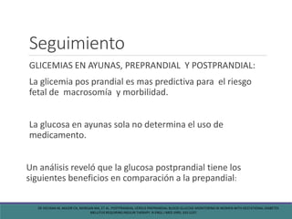 Seguimiento
GLICEMIAS EN AYUNAS, PREPRANDIAL Y POSTPRANDIAL:
La glicemia pos prandial es mas predictiva para el riesgo
fetal de macrosomía y morbilidad.
La glucosa en ayunas sola no determina el uso de
medicamento.
Un análisis reveló que la glucosa postprandial tiene los
siguientes beneficios en comparación a la prepandial:
DE VECIANA M, MAJOR CA, MORGAN MA, ET AL. POSTPRANDIAL VERSUS PREPRANDIAL BLOOD GLUCOSE MONITORING IN WOMEN WITH GESTATIONAL DIABETES
MELLITUS REQUIRING INSULIN THERAPY. N ENGL J MED 1995; 333:1237.
 