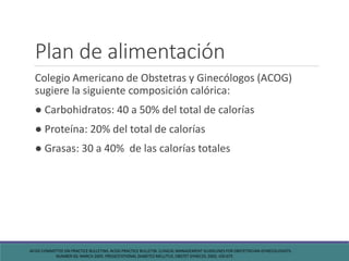 Plan de alimentación
Colegio Americano de Obstetras y Ginecólogos (ACOG)
sugiere la siguiente composición calórica:
● Carbohidratos: 40 a 50% del total de calorías
● Proteína: 20% del total de calorías
● Grasas: 30 a 40% de las calorías totales
ACOG COMMITTEE ON PRACTICE BULLETINS. ACOG PRACTICE BULLETIN. CLINICAL MANAGEMENT GUIDELINES FOR OBSTETRICIAN-GYNECOLOGISTS.
NUMBER 60, MARCH 2005. PREGESTATIONAL DIABETES MELLITUS. OBSTET GYNECOL 2005; 105:675
 