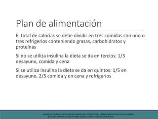 Plan de alimentación
El total de calorías se debe dividir en tres comidas con uno o
tres refrigerios conteniendo grasas, carbohidratos y
proteínas
Si no se utiliza insulina la dieta se da en tercios: 1/3
desayuno, comida y cena
Si se utiliza insulina la dieta se da en quintos: 1/5 en
desayuno, 2/5 comida y en cena y refrigerios
MAJOR CA, HENRY MJ, DE VECIANA M, MORGAN MA. THE EFFECTS OF CARBOHYDRATE RESTRICTION IN PATIENTS
WITH DIET-CONTROLLED GESTATIONAL DIABETES. OBSTET GYNECOL 1998; 91:600.
 