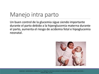 Manejo intra parto
Un buen control de la glucemia sigue siendo importante
durante el parto debido a la hiperglucemia materna durante
el parto, aumenta el riesgo de acidemia fetal e hipoglucemia
neonatal.
MIMOUNI F, MIODOVNIK M, SIDDIQI TA, ET AL. PERINATAL ASPHYXIA IN INFANTS OF INSULIN-DEPENDENT DIABETIC MOTHERS. J
PEDIATR 1988; 113:345.
 