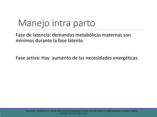 Manejo intra parto
Fase de latencia: demandas metabólicas maternas son
mínimos durante la fase latente.
Fase activa: Hay aumento de las necesidades energéticas.
JOVANOVIC L, PETERSON CM. INSULIN AND GLUCOSE REQUIREMENTS DURING THE FIRST STAGE OF LABOR IN INSULIN-DEPENDENT DIABETIC
WOMEN. AM J MED 1983; 75:607.
 