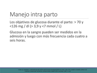 Manejo intra parto
Los objetivos de glucosa durante el parto: > 70 y
<126 mg / dl (> 3,9 y <7 mmol / L)
Glucosa en la sangre pueden ser medidos en la
admisión y luego con más frecuencia cada cuatro a
seis horas.
KLINE GA, EDWARDS A. ANTEPARTUM AND INTRA-PARTUM INSULIN MANAGEMENT OF TYPE 1 AND TYPE 2 DIABETIC WOMEN: IMPACT ON
CLINICALLY SIGNIFICANT NEONATAL HYPOGLYCEMIA. DIABETES RES CLIN PRACT 2007; 77:223.
 