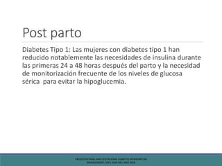 Post parto
Diabetes Tipo 1: Las mujeres con diabetes tipo 1 han
reducido notablemente las necesidades de insulina durante
las primeras 24 a 48 horas después del parto y la necesidad
de monitorización frecuente de los niveles de glucosa
sérica para evitar la hipoglucemia.
PREGESTACIONAL AND GESTACIONAL DIABETES INTRAPARTUM
MANAGEMENT, SIRI L KJOS MD, MAR 2016
 