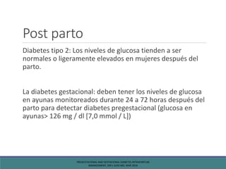 Post parto
Diabetes tipo 2: Los niveles de glucosa tienden a ser
normales o ligeramente elevados en mujeres después del
parto.
La diabetes gestacional: deben tener los niveles de glucosa
en ayunas monitoreados durante 24 a 72 horas después del
parto para detectar diabetes pregestacional (glucosa en
ayunas> 126 mg / dl [7,0 mmol / L])
PREGESTACIONAL AND GESTACIONAL DIABETES INTRAPARTUM
MANAGEMENT, SIRI L KJOS MD, MAR 2016
 