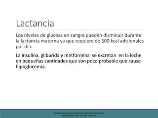 Lactancia
Los niveles de glucosa en sangre pueden disminuir durante
la lactancia materna ya que requiere de 500 kcal adicionales
por día.
La insulina, gliburida y metformina se excretan en la leche
en pequeñas cantidades que son poco probable que cause
hipoglucemia.
PREGESTACIONAL AND GESTACIONAL DIABETES INTRAPARTUM
MANAGEMENT, SIRI L KJOS MD, MAR 2016
 