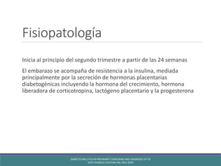 Fisiopatología
Inicia al principio del segundo trimestre a partir de las 24 semanas
El embarazo se acompaña de resistencia a la insulina, mediada
principalmente por la secreción de hormonas placentarias
diabetogénicas incluyendo la hormona del crecimiento, hormona
liberadora de corticotropina, lactógeno placentario y la progesterona
DIABETES MELLITUS IN PREGNANCY SCREENING AND DIAGNOSIS UP TO
DATE DONALD COUSTAN MD, NOV 2010
 