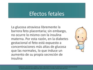 Efectos fetales
La glucosa atraviesa libremente la
barrera feto placentaria; sin embargo,
no ocurre lo mismo con la insulina
materna. Por esta razón, en la diabetes
gestacional el feto está expuesto a
concentraciones más altas de glucosa
que las normales, lo que induce un
aumento de su propia secreción de
insulina
KITZMILLER JL, WALLERSTEIN R, CORREA A, KWAN S. PRECONCEPTION CARE FOR WOMEN WITH DIABETES AND PREVENTION
OF MAJOR CONGENITAL MALFORMATIONS. BIRTH DEFECTS RES A CLIN MOL TERATOL 2010; 88:791.PR
 
