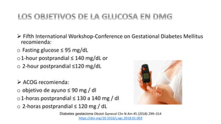  Fifth International Workshop-Conference on Gestational Diabetes Mellitus
recomienda:
o Fasting glucose ≤ 95 mg/dL
o1-hour postprandial ≤ 140 mg/dL or
o 2-hour postprandial ≤120 mg/dL
 ACOG recomienda:
o objetivo de ayuno ≤ 90 mg / dl
o1-horas postprandial ≤ 130 a 140 mg / dl
o 2-horas postprandial ≤ 120 mg / dL
Diabetes gestaciona Obstet Gynecol Clin N Am 45 (2018) 299–314
https://doi.org/10.1016/j.ogc.2018.01.003
 