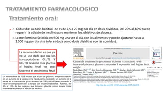 o Gliburida: La dosis habitual de es de 2,5 a 20 mg por día en dosis divididas. Del 20% al 40% puede
requerir la adición de insulina para mantener los objetivos de glucosa.
o La metformina: Se inicia en 500 mg una vez al día con los alimentos y puede ajustarse hasta a
2.500 mg por día si se tolera (dada como dosis divididas con las comidas).
La recomendación es que ya
no se use dado que usa los
transportadores GLUT1 Y
GLUT3 llevando mas glucosa
al habita fetal los cual
favorece el crecimiento fetal
http://dx.doi.org/10.1016/j.placenta.2017.05.016
Un metaanálisis de 2015 mostró que el uso de gliburida terapéutica resultó
en un aumento de 2 veces en la hipoglucemia neonatal, un aumento de 2
veces en la macrosomía y un aumento de 100 g en el peso promedio al
nacer en comparación con la terapia con insulina tradicional. Además, del
4% al 16% de las mujeres que tomaron gliburida como terapia inicial
finalmente requirieron la adición de insulina.
 