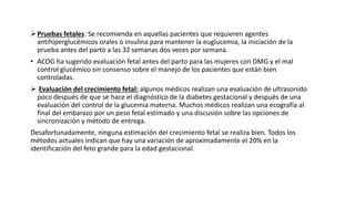 Pruebas fetales: Se recomienda en aquellas pacientes que requieren agentes
antihiperglucémicos orales o insulina para mantener la euglucemia, la iniciación de la
prueba antes del parto a las 32 semanas dos veces por semana.
• ACOG ha sugerido evaluación fetal antes del parto para las mujeres con DMG y el mal
control glucémico sin consenso sobre el manejo de los pacientes que están bien
controladas.
 Evaluación del crecimiento fetal: algunos médicos realizan una evaluación de ultrasonido
poco después de que se hace el diagnóstico de la diabetes gestacional y después de una
evaluación del control de la glucemia materna. Muchos médicos realizan una ecografía al
final del embarazo por un peso fetal estimado y una discusión sobre las opciones de
sincronización y método de entrega.
Desafortunadamente, ninguna estimación del crecimiento fetal se realiza bien. Todos los
métodos actuales indican que hay una variación de aproximadamente el 20% en la
identificación del feto grande para la edad gestacional.
 