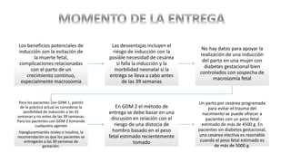 Los beneficios potenciales de
inducción son la evitación de
la muerte fetal,
complicaciones relacionadas
con el parto de un
crecimiento continuo,
especialmente macrosomía
Las desventajas incluyen el
riesgo de inducción con la
posible necesidad de cesárea
si falla la inducción y la
morbilidad neonatal si la
entrega se lleva a cabo antes
de las 39 semanas
No hay datos para apoyar la
realización de una inducción
del parto en una mujer con
diabetes gestacional bien
controlados con sospecha de
macrosomía fetal
Para los pacientes con GDM 1, patrón
de la práctica actual es considerar la
posibilidad de inducción a las 41
semanas y no antes de las 39 semanas.
Para los pacientes con GDM 2 tomando
cualquiera agentes
hipoglucemiantes orales o insulina, la
recomendación es que los pacientes se
entregarán a las 39 semanas de
gestación.
En GDM 2 el método de
entrega se debe basar en una
discusión en relación con el
riesgo de una distocia de
hombro basado en el peso
fetal estimado recientemente
tomado
Un parto por cesárea programada
para evitar el trauma del
nacimiento se puede ofrecer a
pacientes con un peso fetal
estimado de más de 4500 g. En
pacientes sin diabetes gestacional,
una cesárea electiva es razonable
cuando el peso fetal estimado es
de más de 5000 g.
 