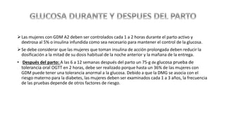 Las mujeres con GDM A2 deben ser controlados cada 1 a 2 horas durante el parto activo y
dextrosa al 5% o insulina infundida como sea necesario para mantener el control de la glucosa.
Se debe considerar que las mujeres que toman insulina de acción prolongada deben reducir la
dosificación a la mitad de su dosis habitual de la noche anterior y la mañana de la entrega.
• Después del parto: A las 6 a 12 semanas después del parto un 75-g de glucosa prueba de
tolerancia oral OGTT en 2 horas, debe ser realizado porque hasta un 36% de las mujeres con
GDM puede tener una tolerancia anormal a la glucosa. Debido a que la DMG se asocia con el
riesgo materno para la diabetes, las mujeres deben ser examinados cada 1 a 3 años, la frecuencia
de las pruebas depende de otros factores de riesgo.
 