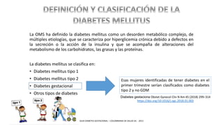 La OMS ha definido la diabetes mellitus como un desorden metabólico complejo, de
múltiples etiologías, que se caracteriza por hiperglicemia crónica debido a defectos en
la secreción o la acción de la insulina y que se acompaña de alteraciones del
metabolismo de los carbohidratos, las grasas y las proteínas.
La diabetes mellitus se clasifica en:
• Diabetes mellitus tipo 1
• Diabetes mellitus tipo 2
• Diabetes gestacional
• Otros tipos de diabetes
Esas mujeres identificadas de tener diabetes en el
primer trimestre serían clasificados como diabetes
tipo 2 y no GDM
Diabetes gestaciona Obstet Gynecol Clin N Am 45 (2018) 299–314
https://doi.org/10.1016/j.ogc.2018.01.003
GUIA DIABETES GESTACIONAL – COLOMBIANA DE SALUD SA. - 2013
 