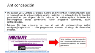 Anticoncepción
• The current 2016 Centers for Disease Control and Prevention recommendations dice
en cuanto al uso de anticonceptivos para los pacientes con antecedentes de diabetes
gestacional es que ninguno de los métodos de anticonceptivos, incluidos los
anticonceptivos orales combinados, tanto progestina solamente, están
contraindicados.
• Además No hay evidencia de que el uso de anticonceptivos orales
estrógeno/progesterona o sólo progesterona aumenta el riesgo de desarrollar
diabetes.
Tener cuidado con las pacientes
que a demás de diabetes presenta
hipertensión después del periodo
gestacional.
https://www.cdc.gov/mmwr/volumes/65/rr/pdfs/rr6504.pdf
 