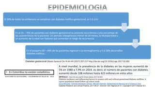 • En Colombia no existen estadística.
El 20% de todos los embarazos se complican con diabetes mellitus gestacional, en E.E.U.U
En el 35 – 70% de pacientes con diabetes gestacional se presenta recurrencias y ese porcentaje de
las características de la paciente. Un periodo intergenesico menor de 24 meses, la Multipariedad y
un aumento de la edad son factores que aumentan el riesgo de recurrencia.
En el posparto 80 – 94% de las pacientes regresan a la normoglicemia y 6 al 20% desarrollan
diabetes mellitus.
A nivel mundial, la prevalencia de la diabetes en las mujeres aumentó de
5% en 1980 a 7,9% en 2014. es decir, el número de pacientes con diabetes
aumentó desde 108 millones hasta 422 millones en estos años
ARTÍCULO - http://dx.doi.org/10.1016/j.diabres.2017.04.003
Diabetes incidence and influencing factors in women with and without gestational diabetes mellitus: A
15year population-based follow-up cohort study
Sonia Minooee, Fahimeh Ramezani Tehrani, Maryam Rahmati, Mohammad Ali Mansournia y Fereidoun Azizi
Diabetes Research and Clinical Practice, 2017-06-01, Volúmen 128, Páginas 24-31, Copyright © 2017 Elsevier B.V.
GUIA DIABETES GESTACIONAL – COLOMBIANA DE SALUD SA. - 2013
Diabetes gestacional Obstet Gynecol Clin N Am 44 (2017) 207-217 http://dx.doi.org/10.1016/j.ogc.2017.02.002
 