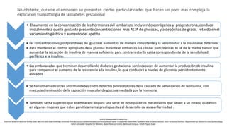 No obstante, durante el embarazo se presentan ciertas particularidades que hacen un poco mas compleja la
explicación fisiopatología de la diabetes gestacional
• El aumento en la concentración de las hormonas del embarazo, incluyendo estrógenos y progesterona, conduce
inicialmente a que la gestante presente concentraciones mas ALTA de glucosas, y a depósitos de grasa, retardo en el
vaciamiento gástrico y aumento del apetito .
• las concentraciones postprandiales de glucosas aumentan de manera consistente y la sensibilidad a la insulina se deteriora.
• Para mantener el control apropiado de la glucosa durante el embarazo las células pancreáticas BETA de la madre tienen que
aumentar la secreción de insulina de manera suficiente para contrarrestar la caída correspondiente de la sensibilidad
periférica a la insulina.
• Las embarazadas que terminan desarrollando diabetes gestacional son incapaces de aumentar la producción de insulina
para compensar el aumento de la resistencia a la insulina, lo que conducirá a niveles de glicemia persistentemente
elevados .
GESTATIONAL DIABETES MELLITUS
Fetal and Maternal Medicine Review 2008; 19:3 245–269 C 2008 Cambridge University Press doi:10.1017/S0965539508002234 First published online 16 September 2008 RINAT GABBAY BEN-ZIV AND MOSHE HOD Perinatal Division, Department of Obstetrics and Gynaecology,
Helen Schneider Hospital for Women, Rabin Medical Centre, Beilinson Campus, Petah-Tiqva, Israel.
• Se han observado otras anormalidades como defectos posreceptores de la cascada de señalización de la insulina, con
marcada disminución de la captación muscular de glucosa mediada por la hormona.
• También, se ha sugerido que el embarazo dispara una serie de desequilibrios metabólicos que llevan a un estado diabético
en algunas mujeres que están genéticamente predispuestas al desarrollo de esta enfermedad .
 
